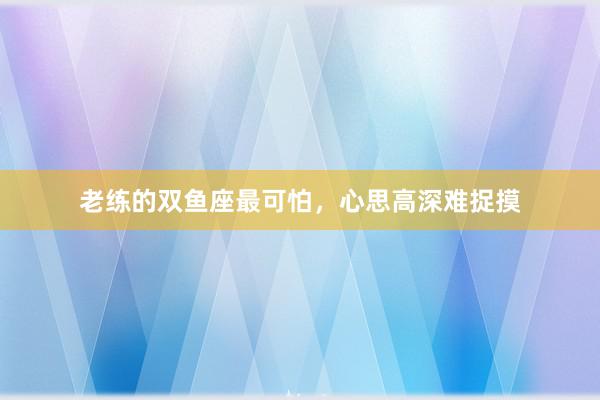 老练的双鱼座最可怕，心思高深难捉摸