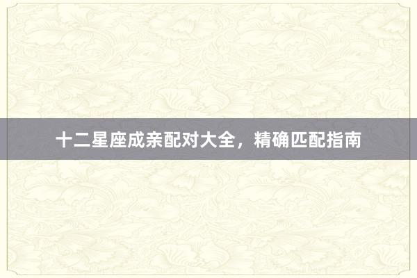 十二星座成亲配对大全，精确匹配指南