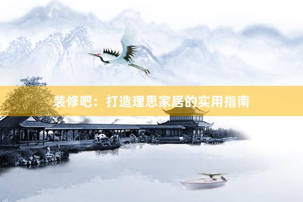 装修吧：打造理思家居的实用指南