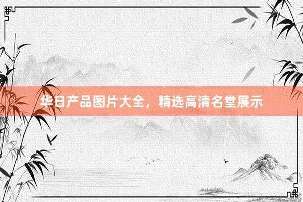 华日产品图片大全，精选高清名堂展示