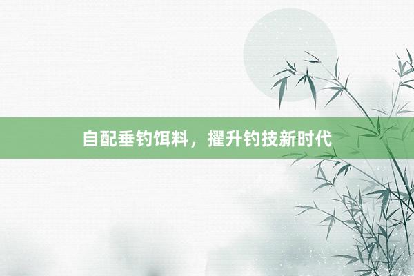 自配垂钓饵料，擢升钓技新时代